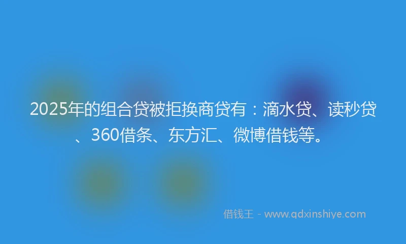 2025年的组合贷被拒换商贷有：滴水贷、读秒贷、360借条、东方汇、微博借钱等。
