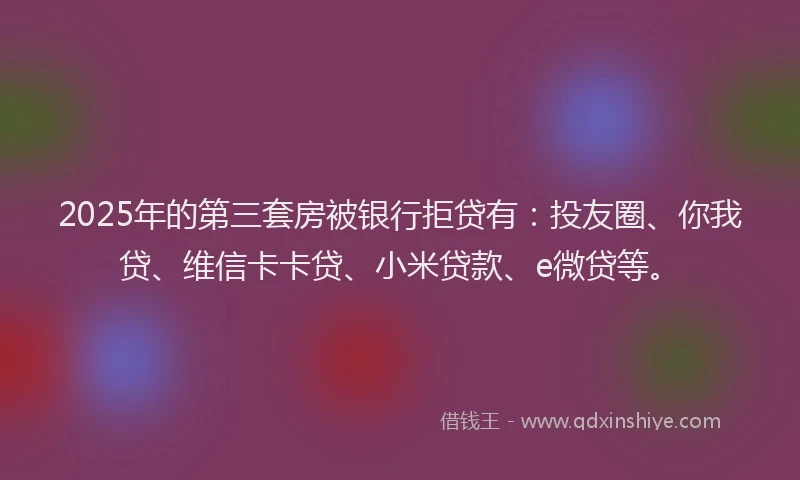 2025年的第三套房被银行拒贷有：投友圈、你我贷、维信卡卡贷、小米贷款、e微贷等。