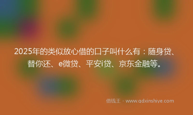 2025年的类似放心借的口子叫什么有：随身贷、替你还、e微贷、平安i贷、京东金融等。