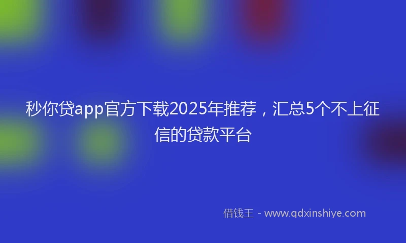秒你贷app官方下载2025年推荐，汇总5个不上征信的贷款平台