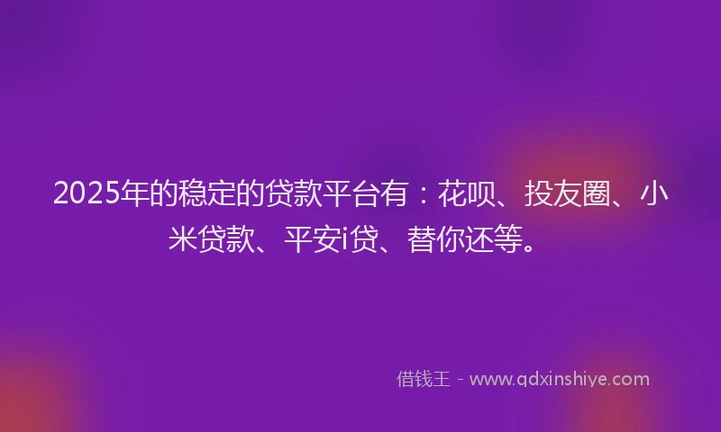 2025年的稳定的贷款平台有：花呗、投友圈、小米贷款、平安i贷、替你还等。