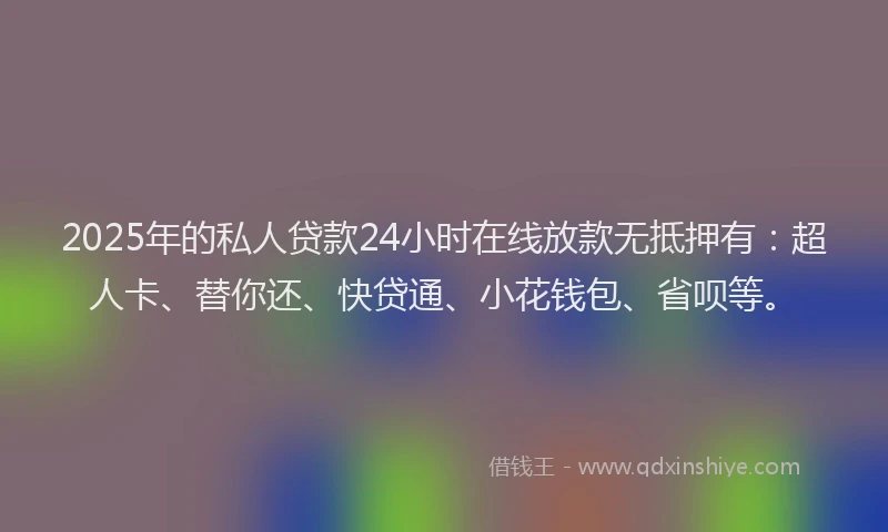 2025年的私人贷款24小时在线放款无抵押有：超人卡、替你还、快贷通、小花钱包、省呗等。