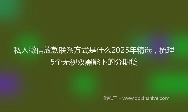 私人微信放款联系方式是什么2025年精选，梳理5个无视双黑能下的分期贷