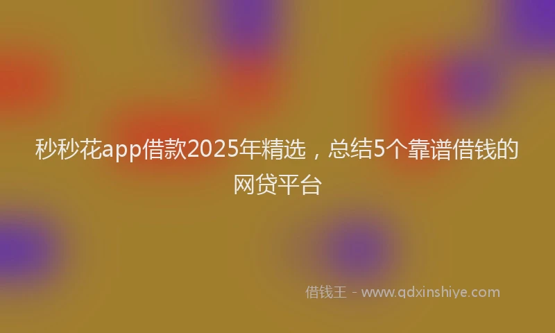 秒秒花app借款2025年精选，总结5个靠谱借钱的网贷平台