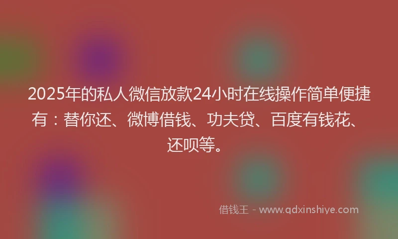 2025年的私人微信放款24小时在线操作简单便捷有：替你还、微博借钱、功夫贷、百度有钱花、还呗等。
