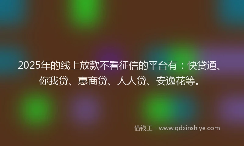 2025年的线上放款不看征信的平台有：快贷通、你我贷、惠商贷、人人贷、安逸花等。
