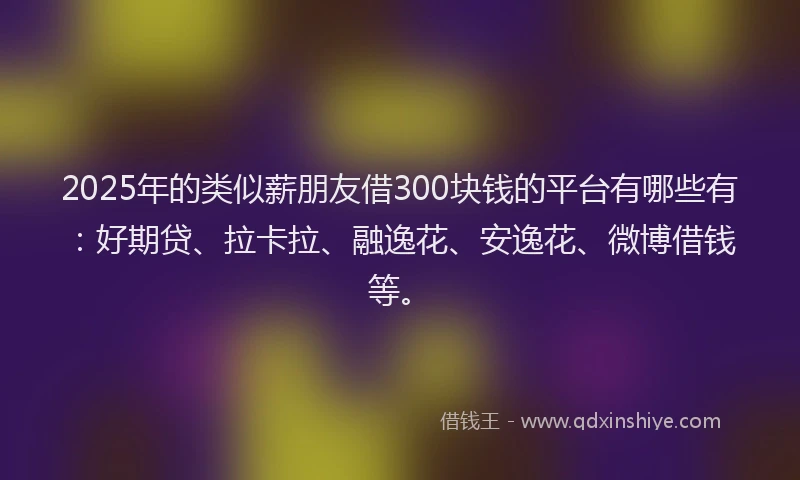 2025年的类似薪朋友借300块钱的平台有哪些有：好期贷、拉卡拉、融逸花、安逸花、微博借钱等。