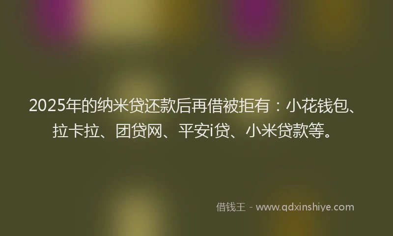 2025年的纳米贷还款后再借被拒有：小花钱包、拉卡拉、团贷网、平安i贷、小米贷款等。