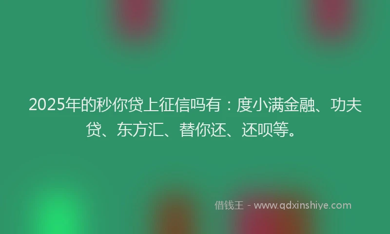 2025年的秒你贷上征信吗有：度小满金融、功夫贷、东方汇、替你还、还呗等。