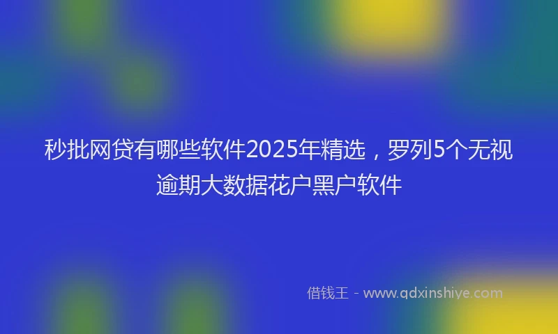 秒批网贷有哪些软件2025年精选，罗列5个无视逾期大数据花户黑户软件