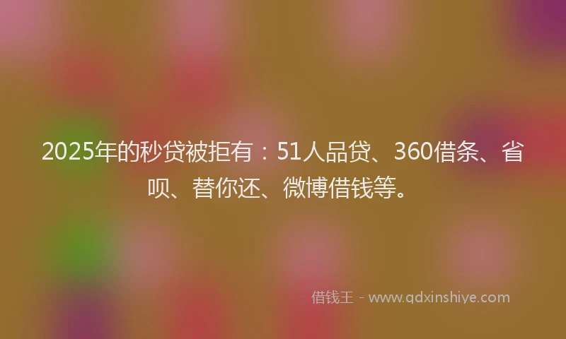 2025年的秒贷被拒有：51人品贷、360借条、省呗、替你还、微博借钱等。
