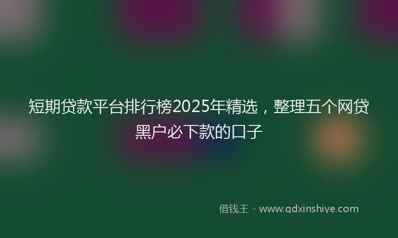 短期贷款平台排行榜2025年精选，整理五个网贷黑户必下款的口子