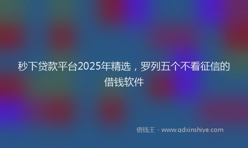 秒下贷款平台2025年精选，罗列五个不看征信的借钱软件
