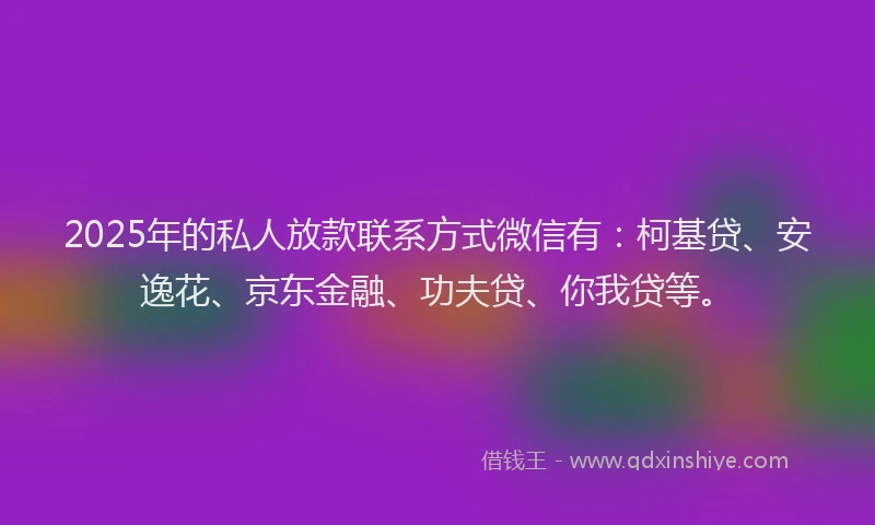 2025年的私人放款联系方式微信有：柯基贷、安逸花、京东金融、功夫贷、你我贷等。