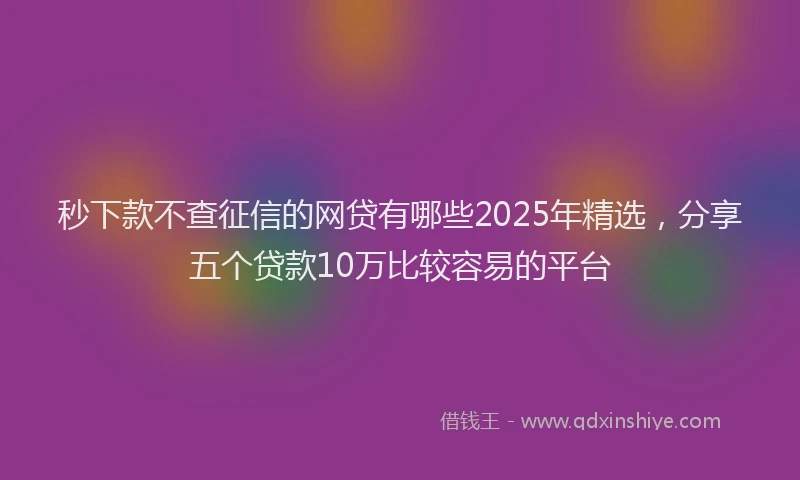 秒下款不查征信的网贷有哪些2025年精选，分享五个贷款10万比较容易的平台