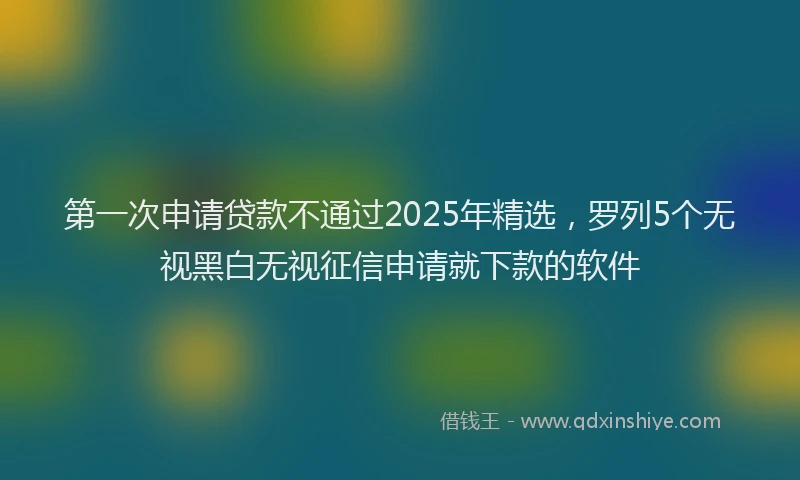 第一次申请贷款不通过2025年精选，罗列5个无视黑白无视征信申请就下款的软件