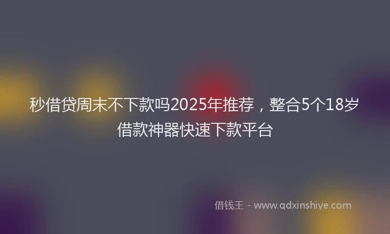 秒借贷周末不下款吗2025年推荐，整合5个18岁借款神器快速下款平台