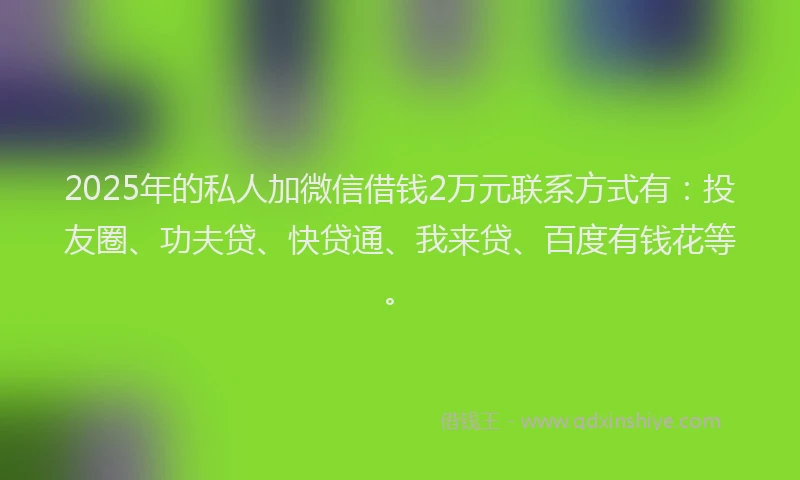 2025年的私人加微信借钱2万元联系方式有：投友圈、功夫贷、快贷通、我来贷、百度有钱花等。