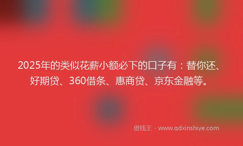 2025年的类似花薪小额必下的口子有：替你还、好期贷、360借条、惠商贷、京东金融等。