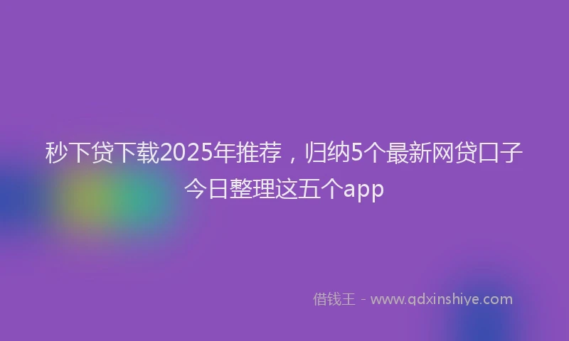 秒下贷下载2025年推荐，归纳5个最新网贷口子今日整理这五个app