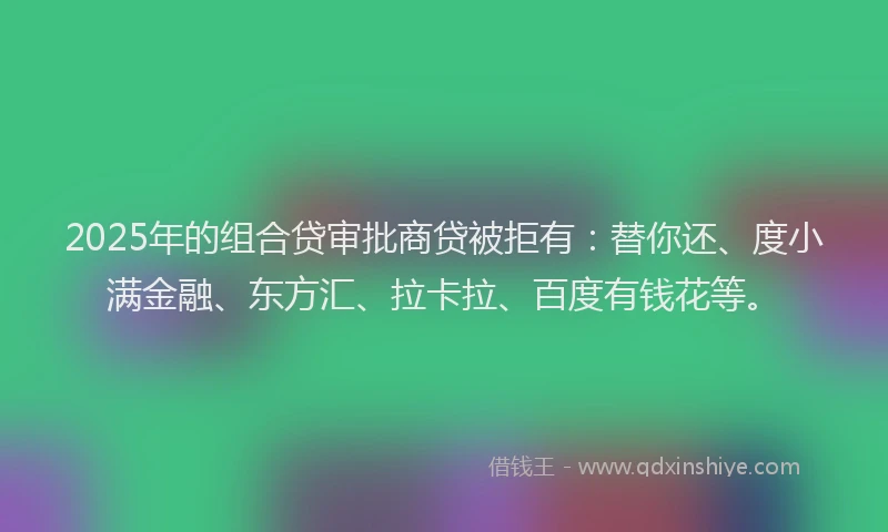 2025年的组合贷审批商贷被拒有：替你还、度小满金融、东方汇、拉卡拉、百度有钱花等。