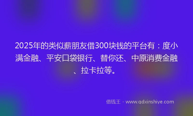 2025年的类似薪朋友借300块钱的平台有：度小满金融、平安口袋银行、替你还、中原消费金融、拉卡拉等。