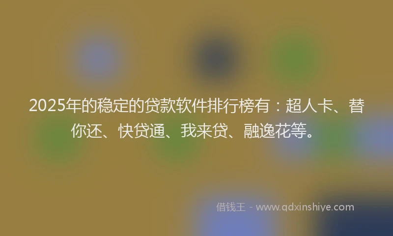 2025年的稳定的贷款软件排行榜有：超人卡、替你还、快贷通、我来贷、融逸花等。