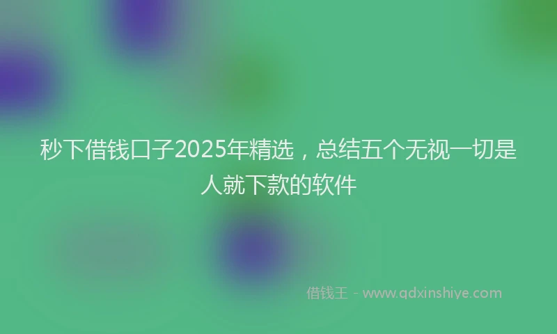 秒下借钱口子2025年精选，总结五个无视一切是人就下款的软件