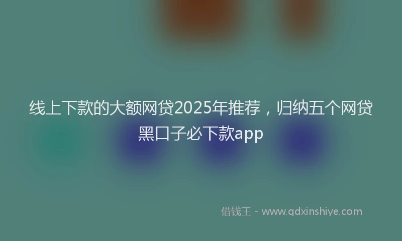 线上下款的大额网贷2025年推荐，归纳五个网贷黑口子必下款app