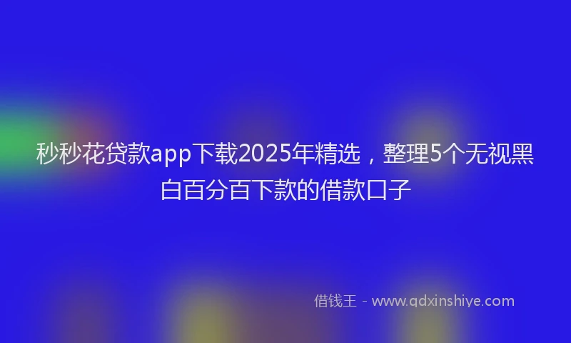 秒秒花贷款app下载2025年精选，整理5个无视黑白百分百下款的借款口子