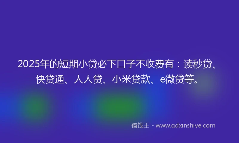 2025年的短期小贷必下口子不收费有：读秒贷、快贷通、人人贷、小米贷款、e微贷等。