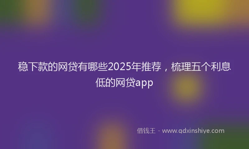 稳下款的网贷有哪些2025年推荐，梳理五个利息低的网贷app