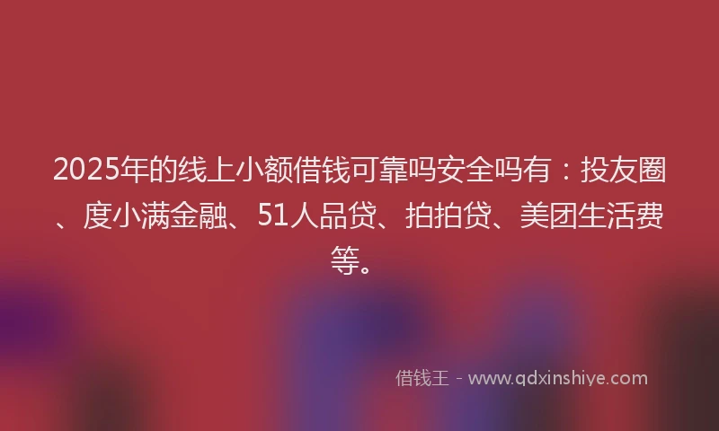 2025年的线上小额借钱可靠吗安全吗有：投友圈、度小满金融、51人品贷、拍拍贷、美团生活费等。