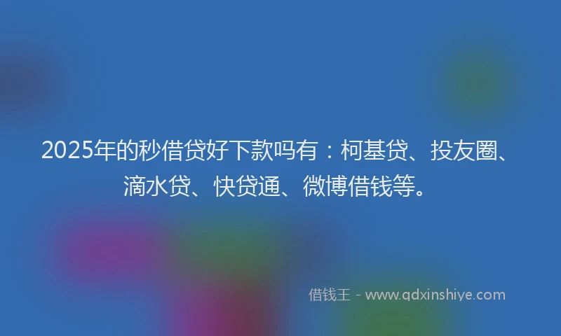 2025年的秒借贷好下款吗有：柯基贷、投友圈、滴水贷、快贷通、微博借钱等。