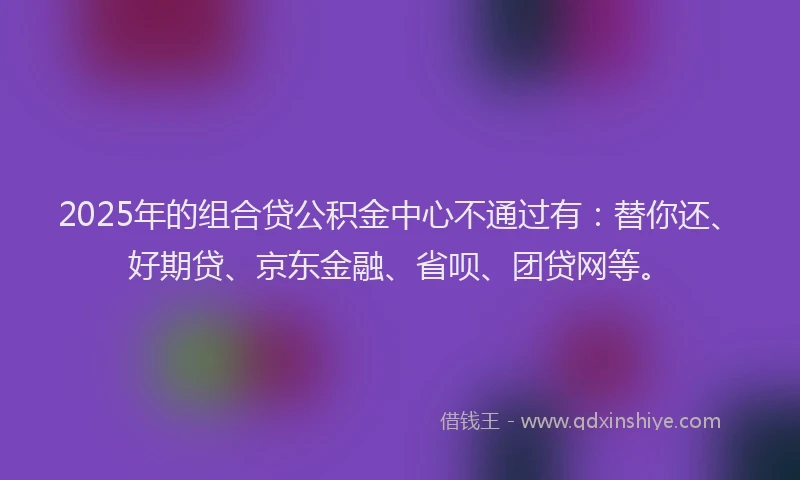 2025年的组合贷公积金中心不通过有：替你还、好期贷、京东金融、省呗、团贷网等。