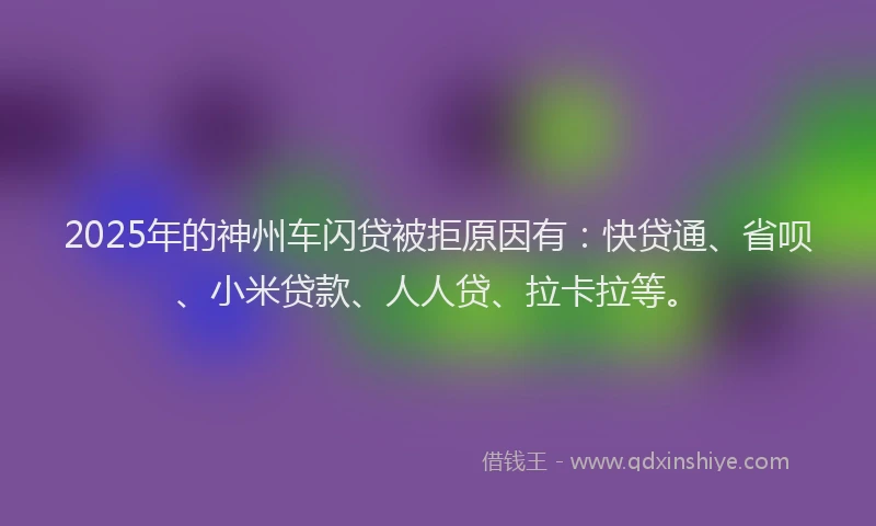 2025年的神州车闪贷被拒原因有：快贷通、省呗、小米贷款、人人贷、拉卡拉等。