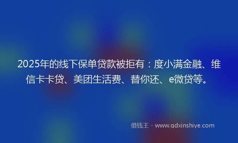 2025年的线下保单贷款被拒有：度小满金融、维信卡卡贷、美团生活费、替你还、e微贷等。