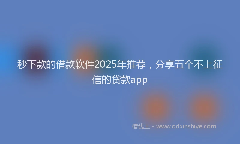 秒下款的借款软件2025年推荐，分享五个不上征信的贷款app