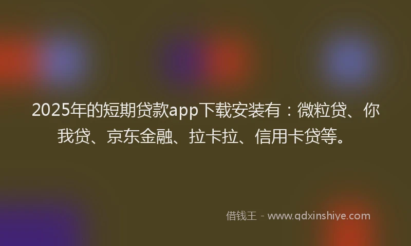 2025年的短期贷款app下载安装有：微粒贷、你我贷、京东金融、拉卡拉、信用卡贷等。