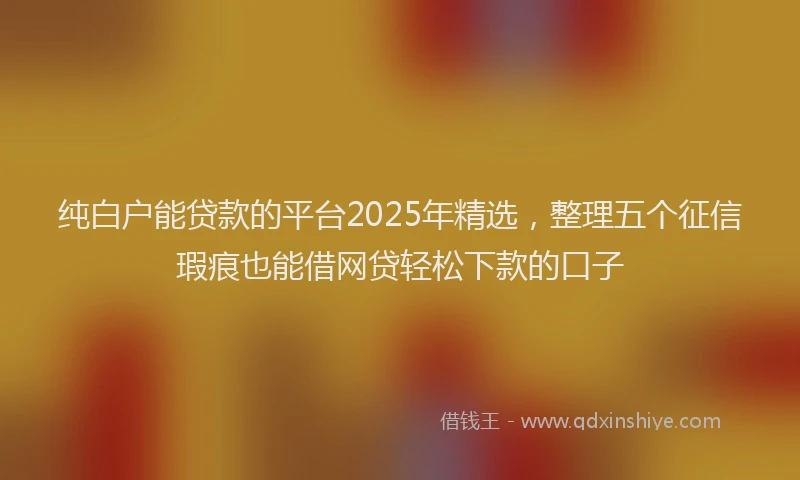 纯白户能贷款的平台2025年精选，整理五个征信瑕疵也能借网贷轻松下款的口子