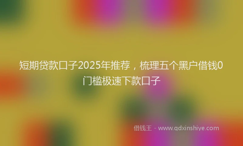 短期贷款口子2025年推荐，梳理五个黑户借钱0门槛极速下款口子
