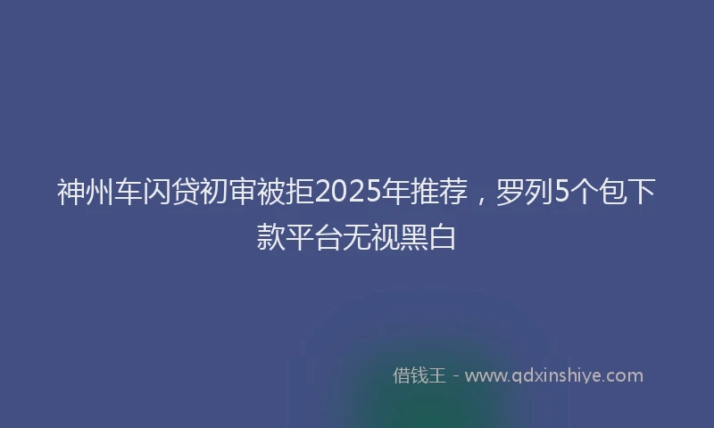 神州车闪贷初审被拒2025年推荐，罗列5个包下款平台无视黑白