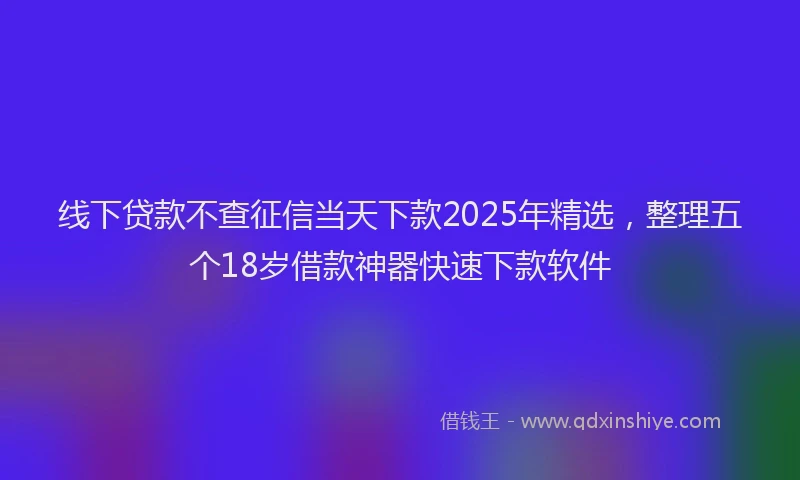 线下贷款不查征信当天下款2025年精选，整理五个18岁借款神器快速下款软件