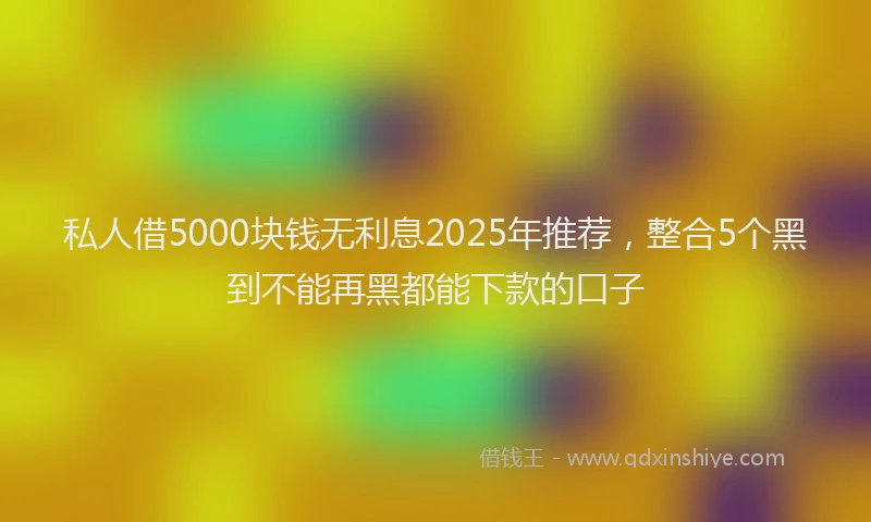 私人借5000块钱无利息2025年推荐，整合5个黑到不能再黑都能下款的口子