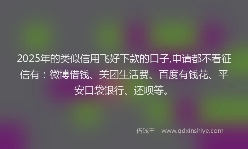 2025年的类似信用飞好下款的口子,申请都不看征信有：微博借钱、美团生活费、百度有钱花、平安口袋银行、还呗等。