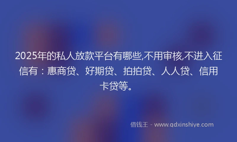 2025年的私人放款平台有哪些,不用审核,不进入征信有：惠商贷、好期贷、拍拍贷、人人贷、信用卡贷等。