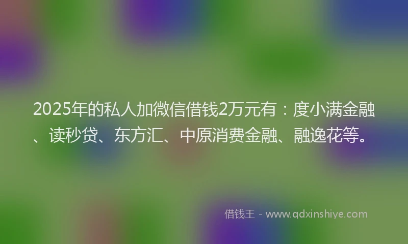 2025年的私人加微信借钱2万元有：度小满金融、读秒贷、东方汇、中原消费金融、融逸花等。