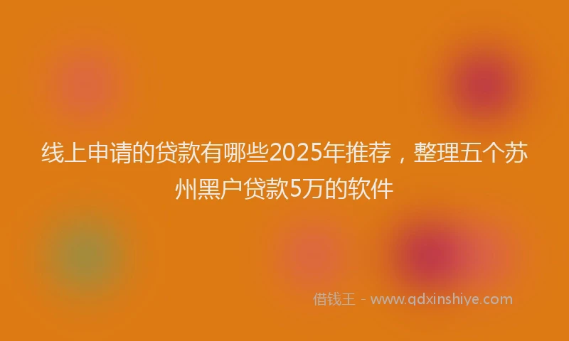 线上申请的贷款有哪些2025年推荐，整理五个苏州黑户贷款5万的软件