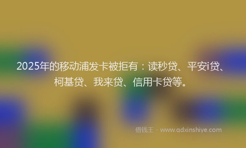 2025年的移动浦发卡被拒有：读秒贷、平安i贷、柯基贷、我来贷、信用卡贷等。