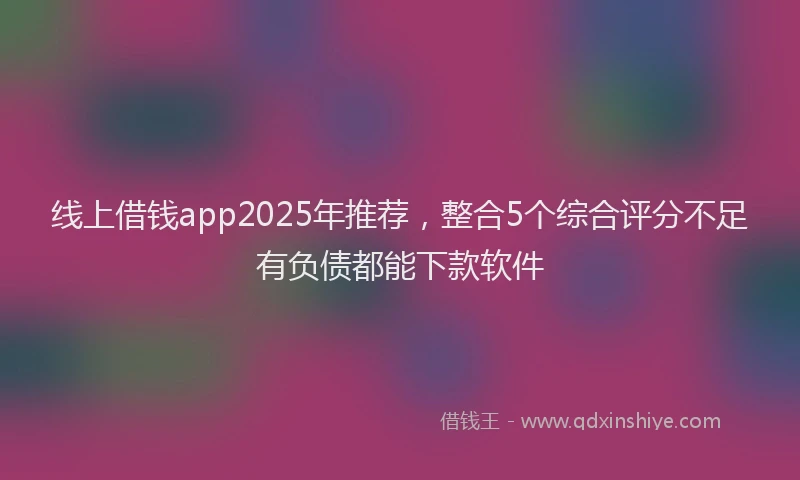 线上借钱app2025年推荐，整合5个综合评分不足有负债都能下款软件